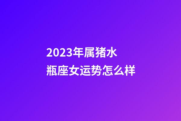 2023年属猪水瓶座女运势怎么样-第1张-星座运势-玄机派