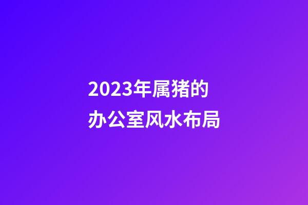 2023年属猪的办公室风水布局