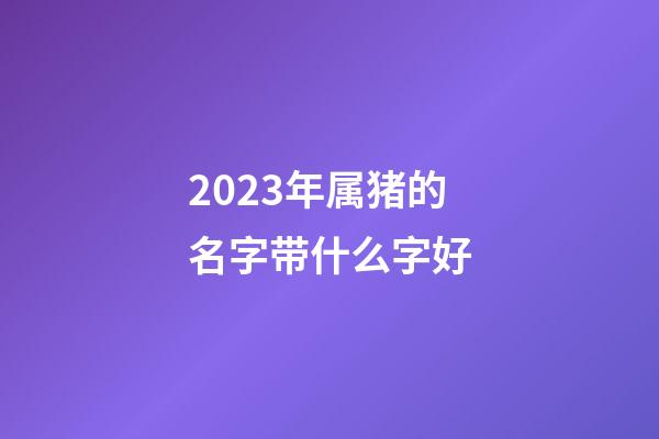 2023年属猪的名字带什么字好