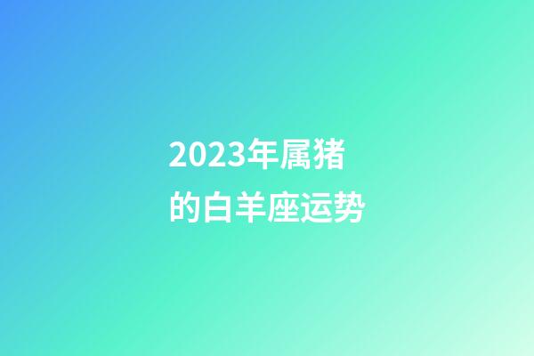 2023年属猪的白羊座运势-第1张-星座运势-玄机派