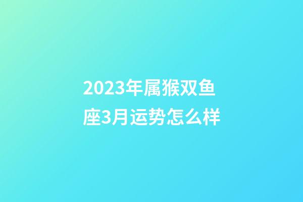 2023年属猴双鱼座3月运势怎么样-第1张-星座运势-玄机派