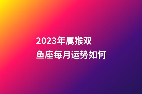 2023年属猴双鱼座每月运势如何-第1张-星座运势-玄机派