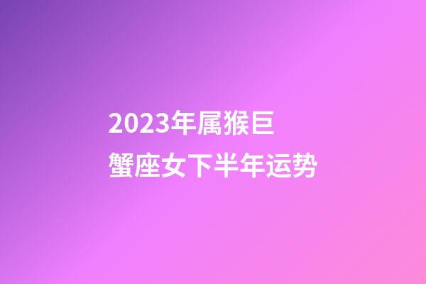 2023年属猴巨蟹座女下半年运势-第1张-星座运势-玄机派