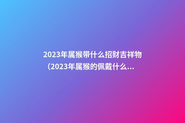 2023年属猴带什么招财吉祥物（2023年属猴的佩戴什么吉祥物）