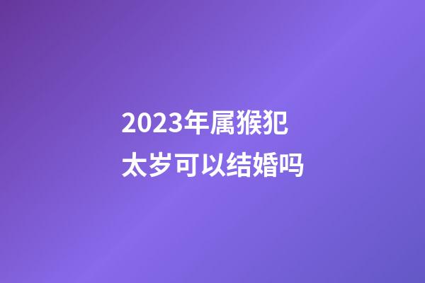 2023年属猴犯太岁可以结婚吗
