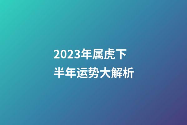 2023年属虎下半年运势大解析