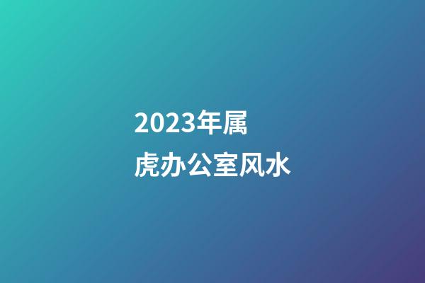 2023年属虎办公室风水