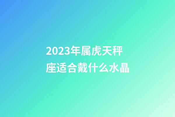2023年属虎天秤座适合戴什么水晶-第1张-星座运势-玄机派