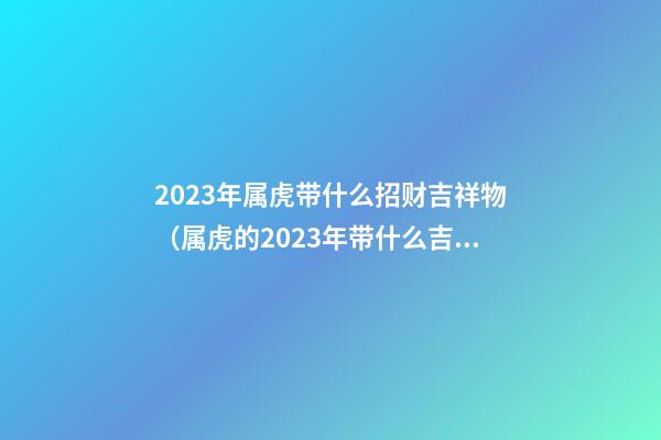 2023年属虎带什么招财吉祥物（属虎的2023年带什么吉祥物）