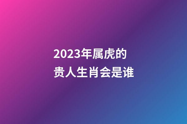 2023年属虎的贵人生肖会是谁