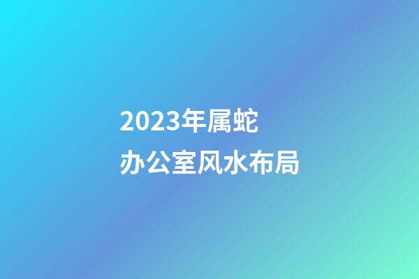 2023年属蛇办公室风水布局