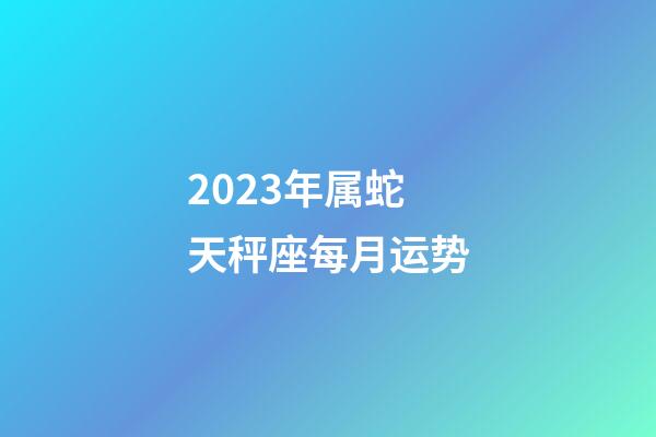 2023年属蛇天秤座每月运势-第1张-星座运势-玄机派