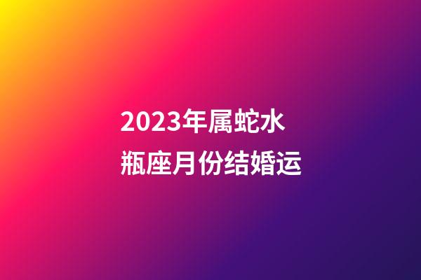 2023年属蛇水瓶座月份结婚运-第1张-星座运势-玄机派