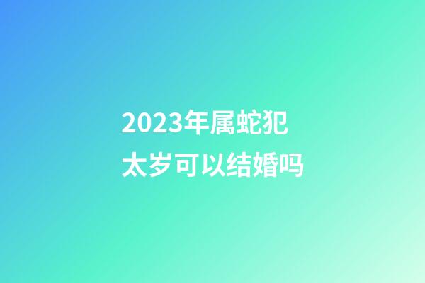 2023年属蛇犯太岁可以结婚吗
