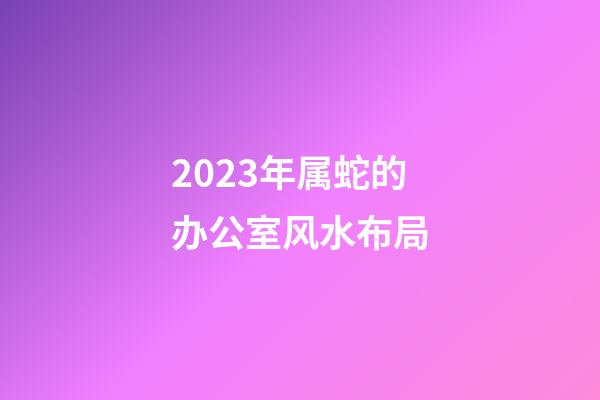 2023年属蛇的办公室风水布局