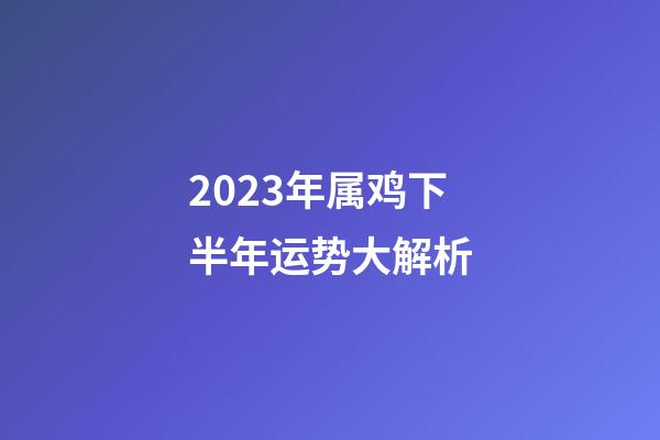 2023年属鸡下半年运势大解析