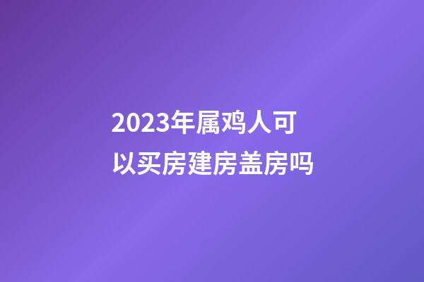 2023年属鸡人可以买房建房盖房吗