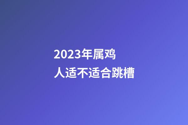 2023年属鸡人适不适合跳槽