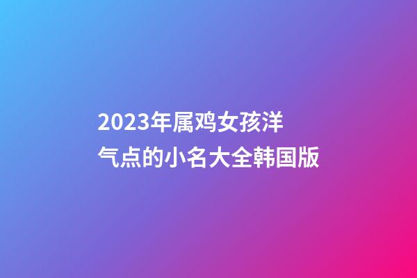 2023年属鸡女孩洋气点的小名大全韩国版