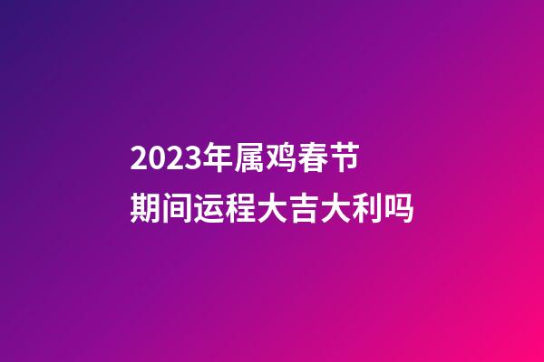 2023年属鸡春节期间运程大吉大利吗