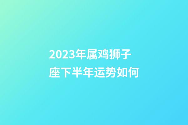 2023年属鸡狮子座下半年运势如何-第1张-星座运势-玄机派