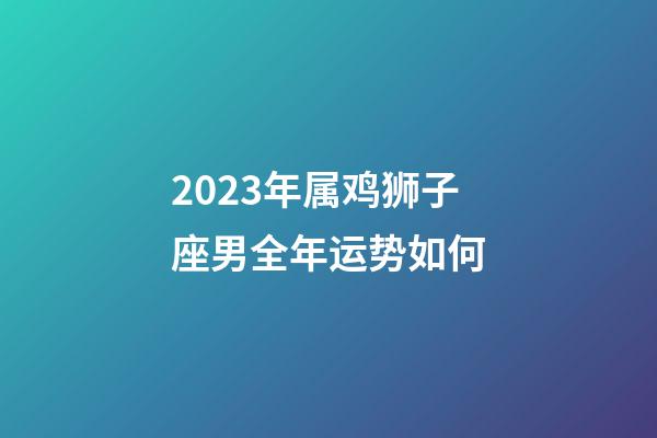 2023年属鸡狮子座男全年运势如何-第1张-星座运势-玄机派