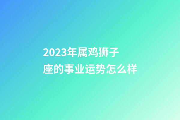2023年属鸡狮子座的事业运势怎么样-第1张-星座运势-玄机派