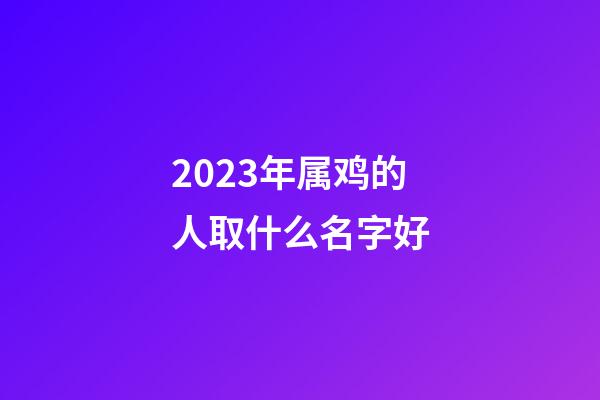 2023年属鸡的人取什么名字好