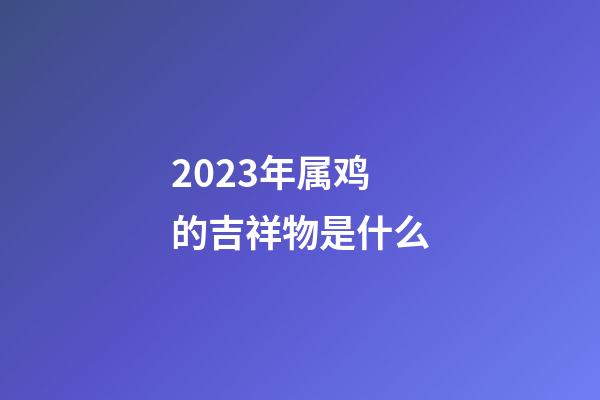 2023年属鸡的吉祥物是什么