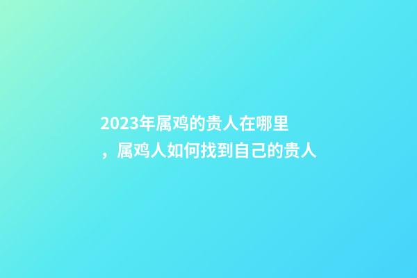2023年属鸡的贵人在哪里，属鸡人如何找到自己的贵人