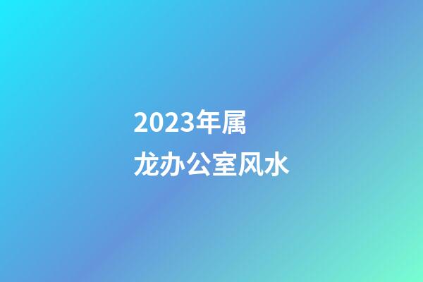 2023年属龙办公室风水
