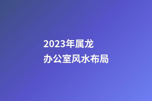 2023年属龙办公室风水布局