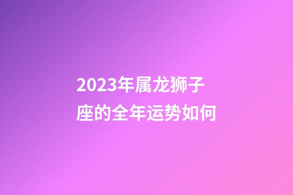 2023年属龙狮子座的全年运势如何-第1张-星座运势-玄机派