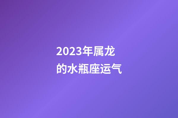 2023年属龙的水瓶座运气-第1张-星座运势-玄机派