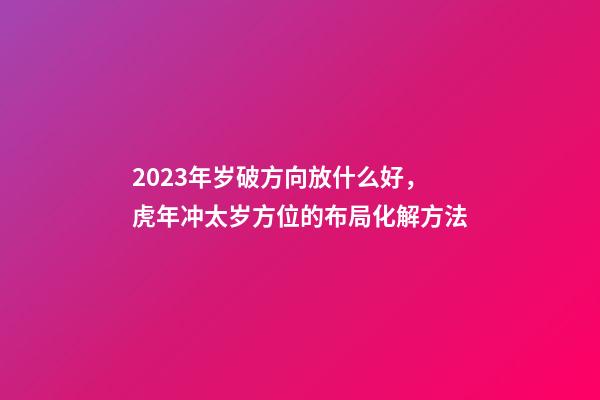 2023年岁破方向放什么好，虎年冲太岁方位的布局化解方法