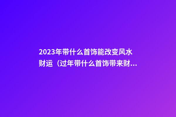 2023年带什么首饰能改变风水财运（过年带什么首饰带来财运）