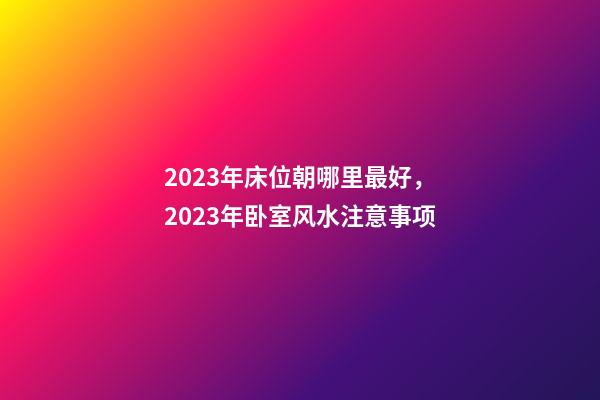 2023年床位朝哪里最好，2023年卧室风水注意事项