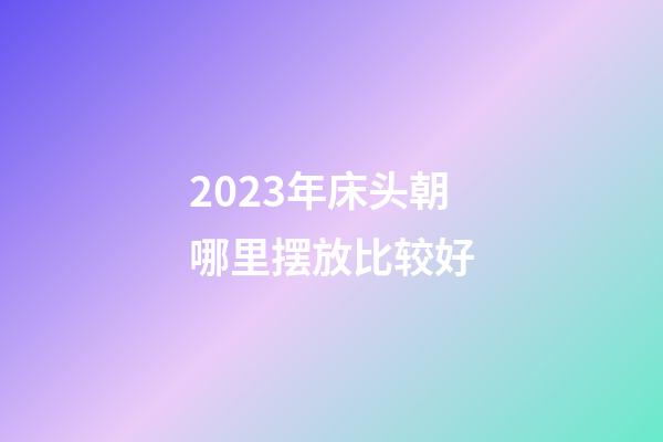 2023年床头朝哪里摆放比较好