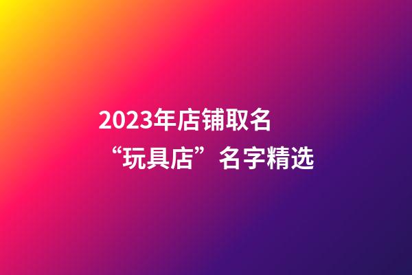 2023年店铺取名“玩具店”名字精选