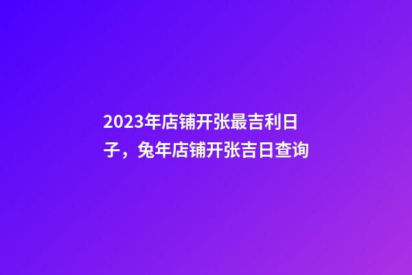2023年店铺开张最吉利日子，兔年店铺开张吉日查询