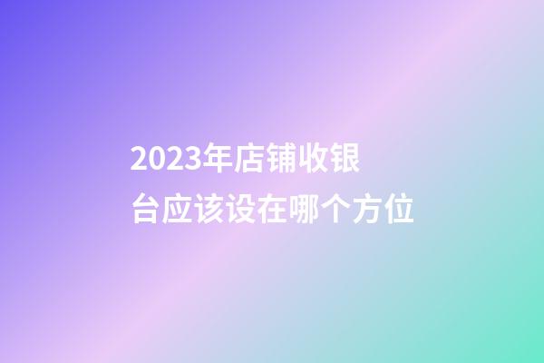 2023年店铺收银台应该设在哪个方位