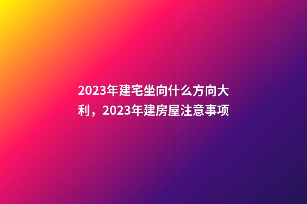 2023年建宅坐向什么方向大利，2023年建房屋注意事项