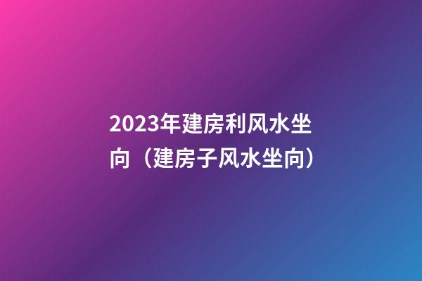 2023年建房利风水坐向（建房子风水坐向）
