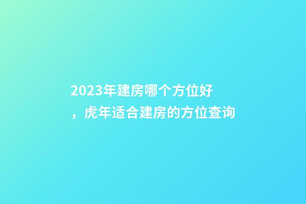 2023年建房哪个方位好，虎年适合建房的方位查询