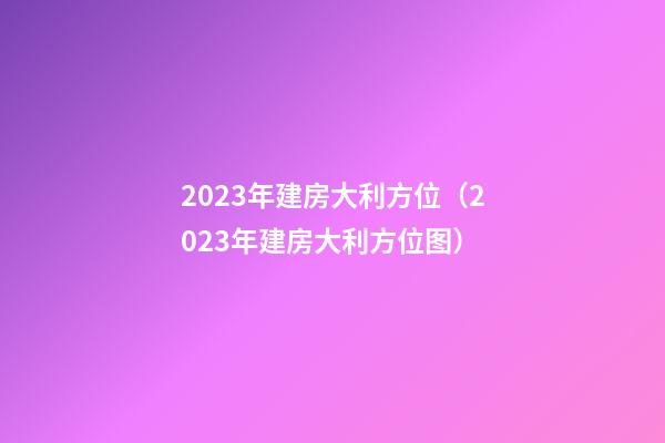 2023年建房大利方位（2023年建房大利方位图）