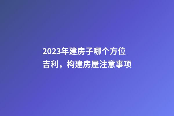 2023年建房子哪个方位吉利，构建房屋注意事项
