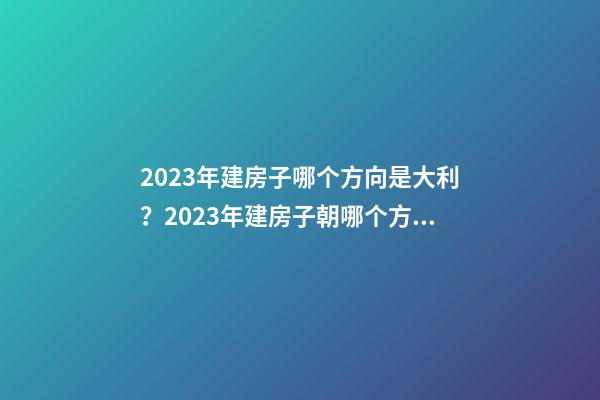 2023年建房子哪个方向是大利？2023年建房子朝哪个方向（2023年建房大利什么方向）