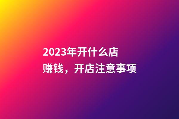 2023年开什么店赚钱，开店注意事项