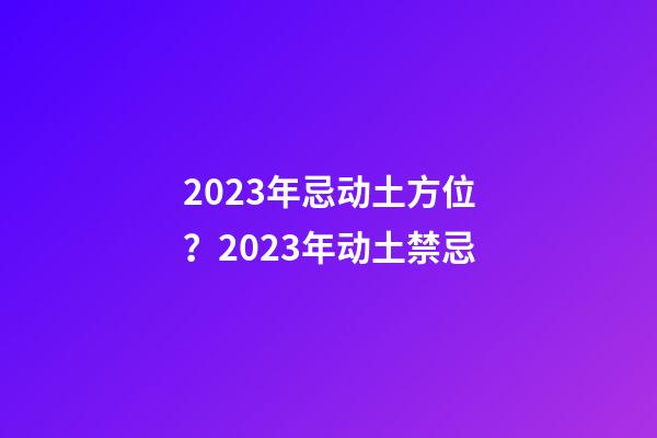 2023年忌动土方位？2023年动土禁忌