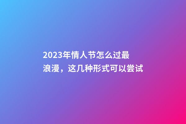 2023年情人节怎么过最浪漫，这几种形式可以尝试
